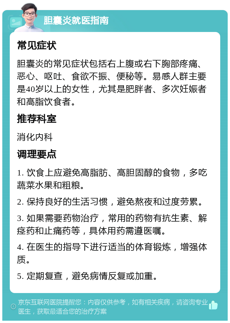 胆囊炎就医指南 常见症状 胆囊炎的常见症状包括右上腹或右下胸部疼痛、恶心、呕吐、食欲不振、便秘等。易感人群主要是40岁以上的女性，尤其是肥胖者、多次妊娠者和高脂饮食者。 推荐科室 消化内科 调理要点 1. 饮食上应避免高脂肪、高胆固醇的食物，多吃蔬菜水果和粗粮。 2. 保持良好的生活习惯，避免熬夜和过度劳累。 3. 如果需要药物治疗，常用的药物有抗生素、解痉药和止痛药等，具体用药需遵医嘱。 4. 在医生的指导下进行适当的体育锻炼，增强体质。 5. 定期复查，避免病情反复或加重。