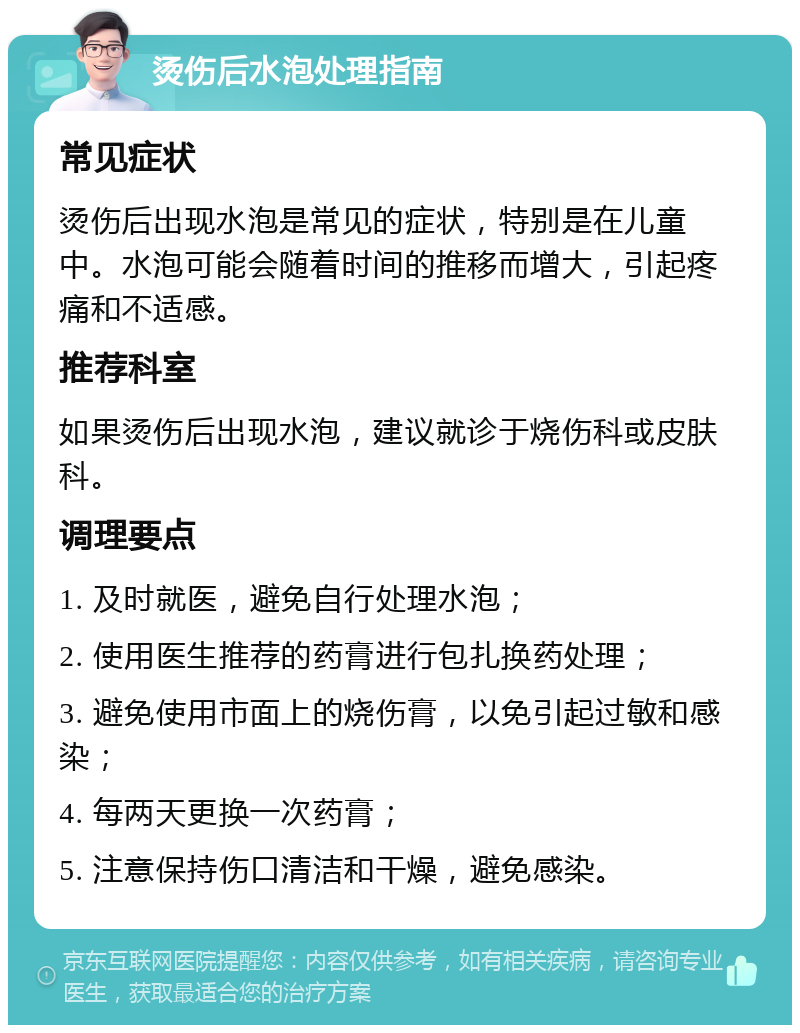 烫伤后水泡处理指南 常见症状 烫伤后出现水泡是常见的症状，特别是在儿童中。水泡可能会随着时间的推移而增大，引起疼痛和不适感。 推荐科室 如果烫伤后出现水泡，建议就诊于烧伤科或皮肤科。 调理要点 1. 及时就医，避免自行处理水泡； 2. 使用医生推荐的药膏进行包扎换药处理； 3. 避免使用市面上的烧伤膏，以免引起过敏和感染； 4. 每两天更换一次药膏； 5. 注意保持伤口清洁和干燥，避免感染。