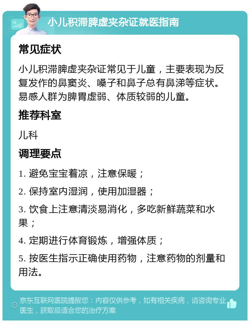 小儿积滞脾虚夹杂证就医指南 常见症状 小儿积滞脾虚夹杂证常见于儿童，主要表现为反复发作的鼻窦炎、嗓子和鼻子总有鼻涕等症状。易感人群为脾胃虚弱、体质较弱的儿童。 推荐科室 儿科 调理要点 1. 避免宝宝着凉，注意保暖； 2. 保持室内湿润，使用加湿器； 3. 饮食上注意清淡易消化，多吃新鲜蔬菜和水果； 4. 定期进行体育锻炼，增强体质； 5. 按医生指示正确使用药物，注意药物的剂量和用法。