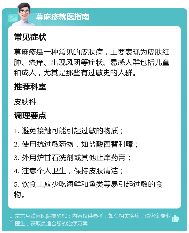 荨麻疹就医指南 常见症状 荨麻疹是一种常见的皮肤病，主要表现为皮肤红肿、瘙痒、出现风团等症状。易感人群包括儿童和成人，尤其是那些有过敏史的人群。 推荐科室 皮肤科 调理要点 1. 避免接触可能引起过敏的物质； 2. 使用抗过敏药物，如盐酸西替利嗪； 3. 外用炉甘石洗剂或其他止痒药膏； 4. 注意个人卫生，保持皮肤清洁； 5. 饮食上应少吃海鲜和鱼类等易引起过敏的食物。