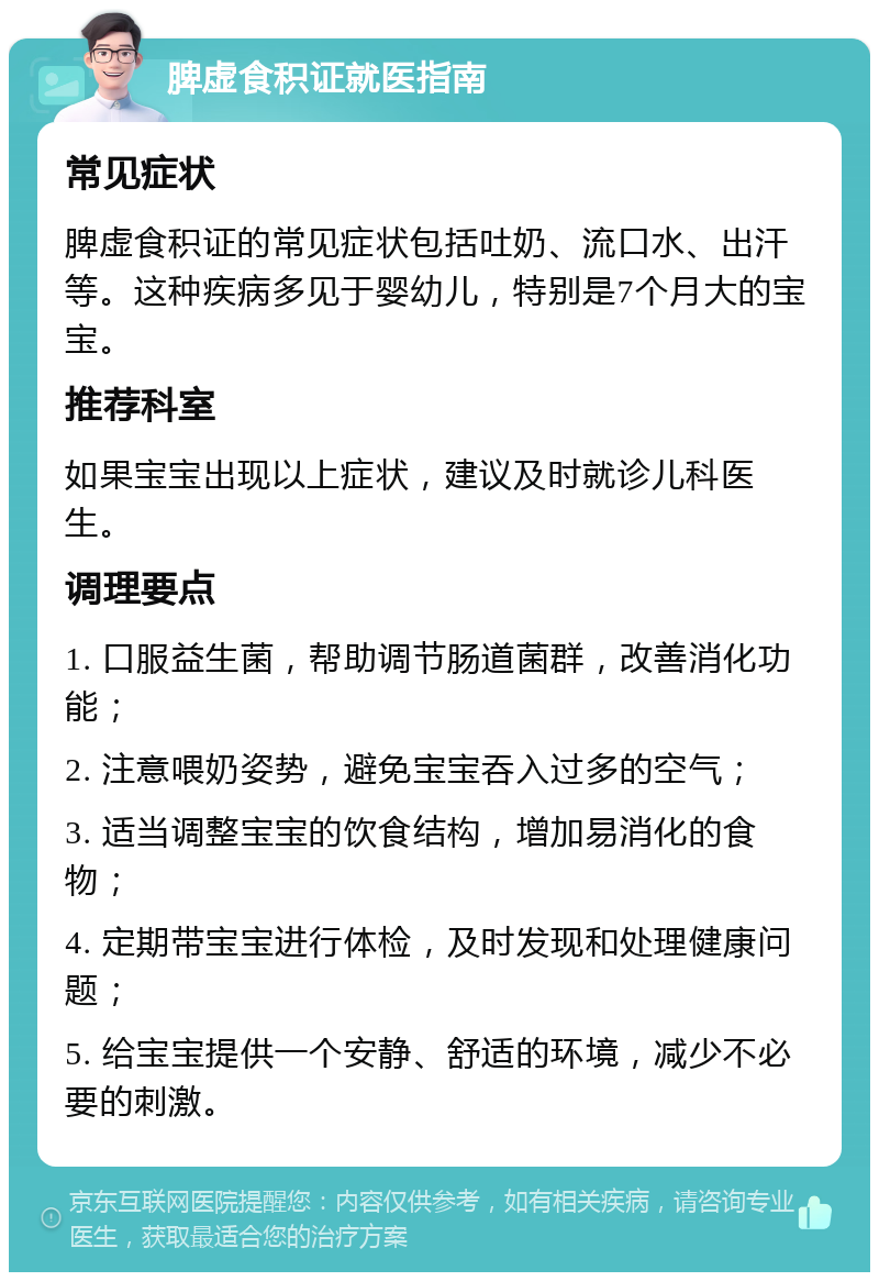 脾虚食积证就医指南 常见症状 脾虚食积证的常见症状包括吐奶、流口水、出汗等。这种疾病多见于婴幼儿，特别是7个月大的宝宝。 推荐科室 如果宝宝出现以上症状，建议及时就诊儿科医生。 调理要点 1. 口服益生菌，帮助调节肠道菌群，改善消化功能； 2. 注意喂奶姿势，避免宝宝吞入过多的空气； 3. 适当调整宝宝的饮食结构，增加易消化的食物； 4. 定期带宝宝进行体检，及时发现和处理健康问题； 5. 给宝宝提供一个安静、舒适的环境，减少不必要的刺激。