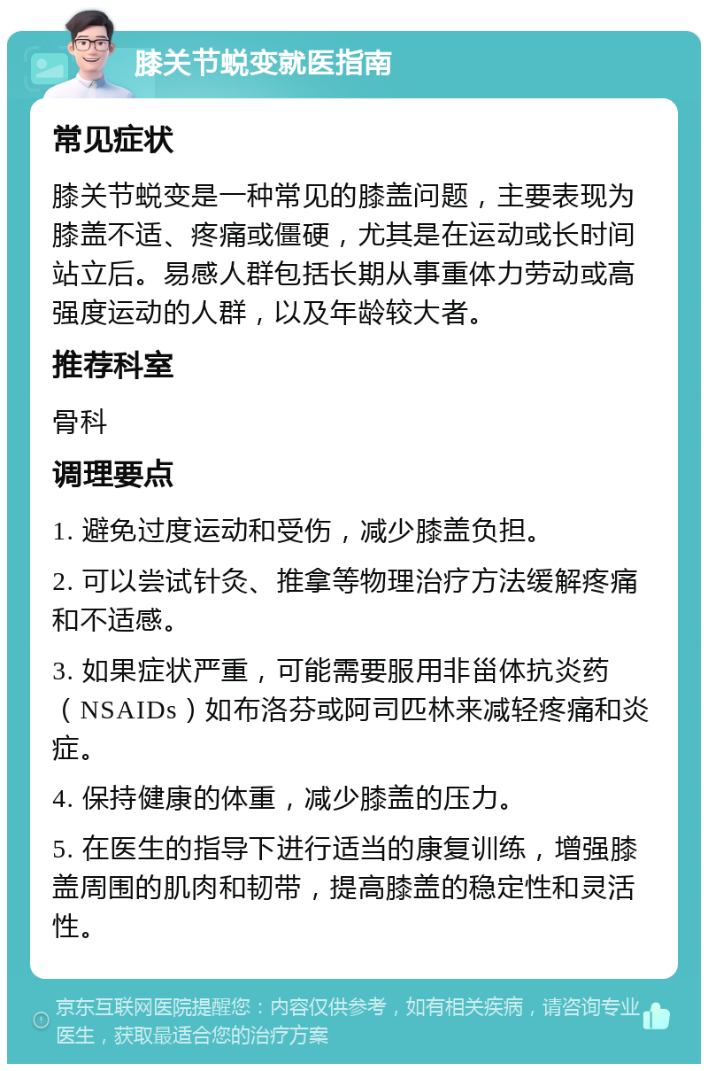 膝关节蜕变就医指南 常见症状 膝关节蜕变是一种常见的膝盖问题，主要表现为膝盖不适、疼痛或僵硬，尤其是在运动或长时间站立后。易感人群包括长期从事重体力劳动或高强度运动的人群，以及年龄较大者。 推荐科室 骨科 调理要点 1. 避免过度运动和受伤，减少膝盖负担。 2. 可以尝试针灸、推拿等物理治疗方法缓解疼痛和不适感。 3. 如果症状严重，可能需要服用非甾体抗炎药（NSAIDs）如布洛芬或阿司匹林来减轻疼痛和炎症。 4. 保持健康的体重，减少膝盖的压力。 5. 在医生的指导下进行适当的康复训练，增强膝盖周围的肌肉和韧带，提高膝盖的稳定性和灵活性。