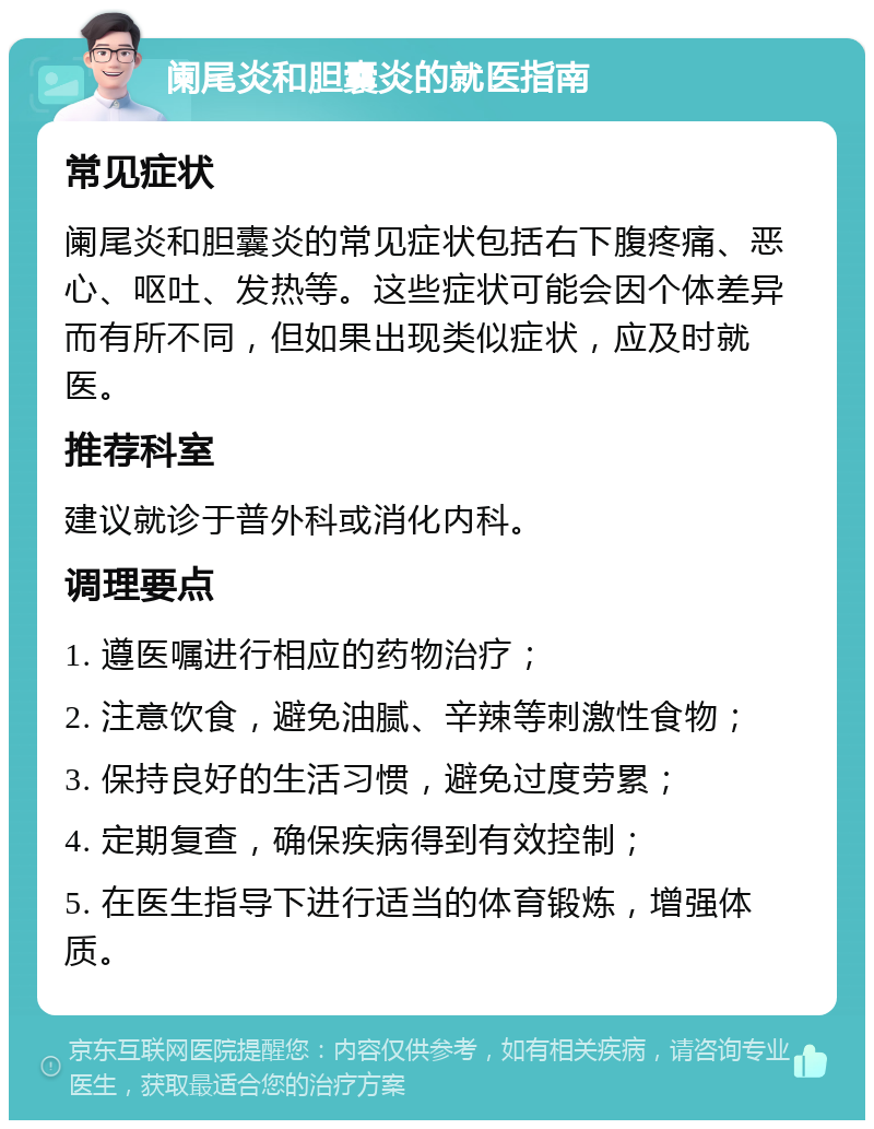 阑尾炎和胆囊炎的就医指南 常见症状 阑尾炎和胆囊炎的常见症状包括右下腹疼痛、恶心、呕吐、发热等。这些症状可能会因个体差异而有所不同，但如果出现类似症状，应及时就医。 推荐科室 建议就诊于普外科或消化内科。 调理要点 1. 遵医嘱进行相应的药物治疗； 2. 注意饮食，避免油腻、辛辣等刺激性食物； 3. 保持良好的生活习惯，避免过度劳累； 4. 定期复查，确保疾病得到有效控制； 5. 在医生指导下进行适当的体育锻炼，增强体质。