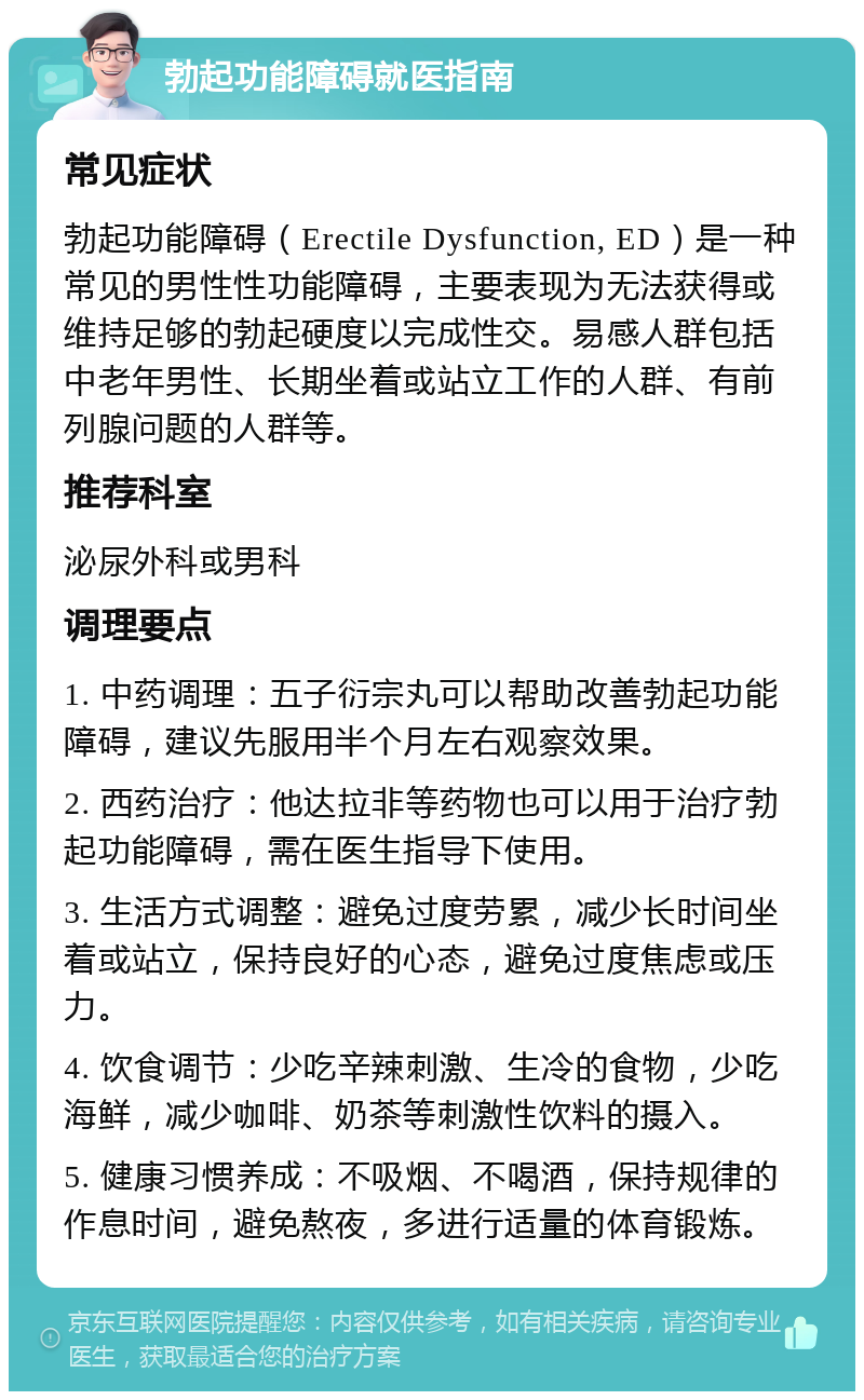 勃起功能障碍就医指南 常见症状 勃起功能障碍（Erectile Dysfunction, ED）是一种常见的男性性功能障碍，主要表现为无法获得或维持足够的勃起硬度以完成性交。易感人群包括中老年男性、长期坐着或站立工作的人群、有前列腺问题的人群等。 推荐科室 泌尿外科或男科 调理要点 1. 中药调理：五子衍宗丸可以帮助改善勃起功能障碍，建议先服用半个月左右观察效果。 2. 西药治疗：他达拉非等药物也可以用于治疗勃起功能障碍，需在医生指导下使用。 3. 生活方式调整：避免过度劳累，减少长时间坐着或站立，保持良好的心态，避免过度焦虑或压力。 4. 饮食调节：少吃辛辣刺激、生冷的食物，少吃海鲜，减少咖啡、奶茶等刺激性饮料的摄入。 5. 健康习惯养成：不吸烟、不喝酒，保持规律的作息时间，避免熬夜，多进行适量的体育锻炼。