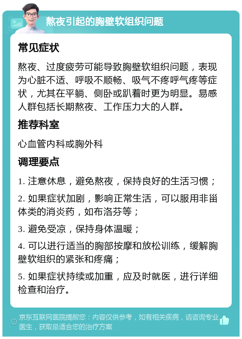 熬夜引起的胸壁软组织问题 常见症状 熬夜、过度疲劳可能导致胸壁软组织问题，表现为心脏不适、呼吸不顺畅、吸气不疼呼气疼等症状，尤其在平躺、侧卧或趴着时更为明显。易感人群包括长期熬夜、工作压力大的人群。 推荐科室 心血管内科或胸外科 调理要点 1. 注意休息，避免熬夜，保持良好的生活习惯； 2. 如果症状加剧，影响正常生活，可以服用非甾体类的消炎药，如布洛芬等； 3. 避免受凉，保持身体温暖； 4. 可以进行适当的胸部按摩和放松训练，缓解胸壁软组织的紧张和疼痛； 5. 如果症状持续或加重，应及时就医，进行详细检查和治疗。