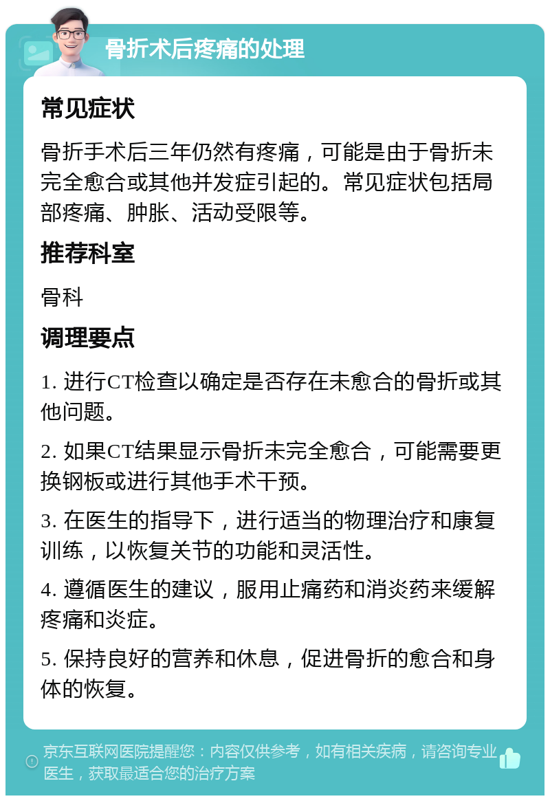 骨折术后疼痛的处理 常见症状 骨折手术后三年仍然有疼痛，可能是由于骨折未完全愈合或其他并发症引起的。常见症状包括局部疼痛、肿胀、活动受限等。 推荐科室 骨科 调理要点 1. 进行CT检查以确定是否存在未愈合的骨折或其他问题。 2. 如果CT结果显示骨折未完全愈合，可能需要更换钢板或进行其他手术干预。 3. 在医生的指导下，进行适当的物理治疗和康复训练，以恢复关节的功能和灵活性。 4. 遵循医生的建议，服用止痛药和消炎药来缓解疼痛和炎症。 5. 保持良好的营养和休息，促进骨折的愈合和身体的恢复。