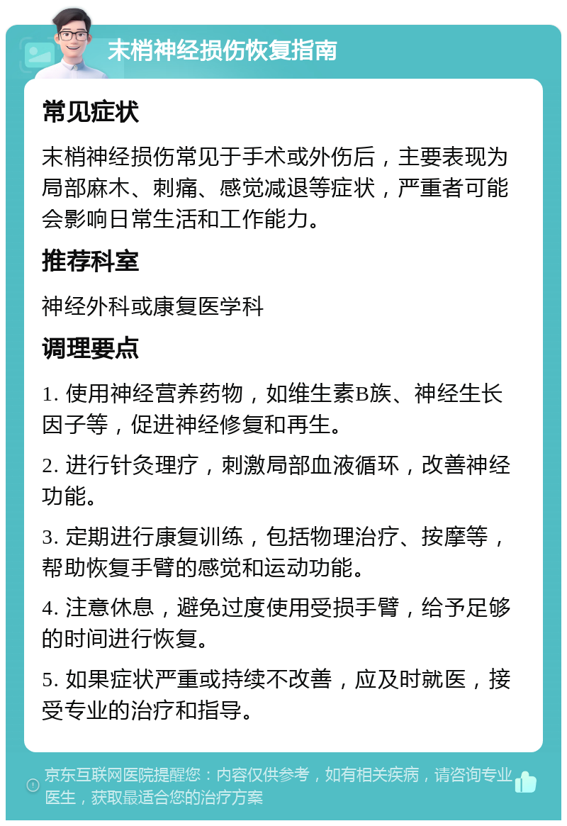 末梢神经损伤恢复指南 常见症状 末梢神经损伤常见于手术或外伤后，主要表现为局部麻木、刺痛、感觉减退等症状，严重者可能会影响日常生活和工作能力。 推荐科室 神经外科或康复医学科 调理要点 1. 使用神经营养药物，如维生素B族、神经生长因子等，促进神经修复和再生。 2. 进行针灸理疗，刺激局部血液循环，改善神经功能。 3. 定期进行康复训练，包括物理治疗、按摩等，帮助恢复手臂的感觉和运动功能。 4. 注意休息，避免过度使用受损手臂，给予足够的时间进行恢复。 5. 如果症状严重或持续不改善，应及时就医，接受专业的治疗和指导。