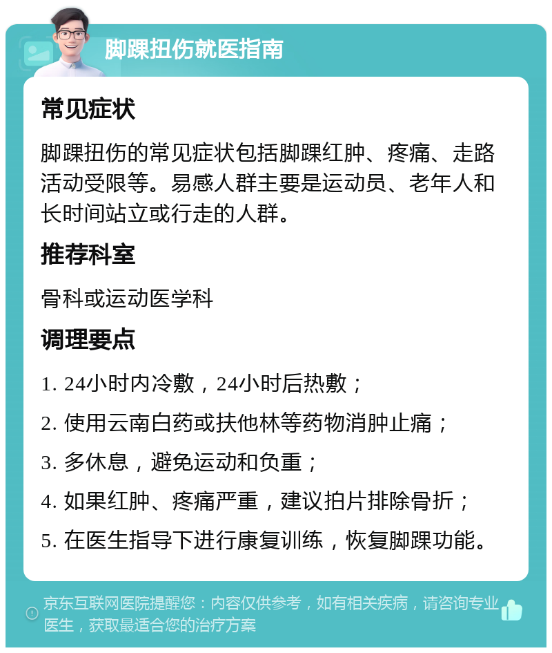 脚踝扭伤就医指南 常见症状 脚踝扭伤的常见症状包括脚踝红肿、疼痛、走路活动受限等。易感人群主要是运动员、老年人和长时间站立或行走的人群。 推荐科室 骨科或运动医学科 调理要点 1. 24小时内冷敷，24小时后热敷； 2. 使用云南白药或扶他林等药物消肿止痛； 3. 多休息，避免运动和负重； 4. 如果红肿、疼痛严重，建议拍片排除骨折； 5. 在医生指导下进行康复训练，恢复脚踝功能。