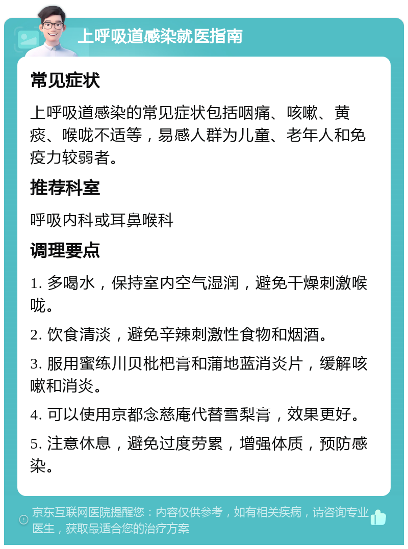 上呼吸道感染就医指南 常见症状 上呼吸道感染的常见症状包括咽痛、咳嗽、黄痰、喉咙不适等，易感人群为儿童、老年人和免疫力较弱者。 推荐科室 呼吸内科或耳鼻喉科 调理要点 1. 多喝水，保持室内空气湿润，避免干燥刺激喉咙。 2. 饮食清淡，避免辛辣刺激性食物和烟酒。 3. 服用蜜练川贝枇杷膏和蒲地蓝消炎片，缓解咳嗽和消炎。 4. 可以使用京都念慈庵代替雪梨膏，效果更好。 5. 注意休息，避免过度劳累，增强体质，预防感染。