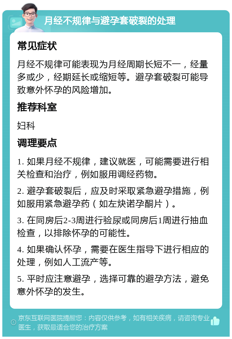 月经不规律与避孕套破裂的处理 常见症状 月经不规律可能表现为月经周期长短不一，经量多或少，经期延长或缩短等。避孕套破裂可能导致意外怀孕的风险增加。 推荐科室 妇科 调理要点 1. 如果月经不规律，建议就医，可能需要进行相关检查和治疗，例如服用调经药物。 2. 避孕套破裂后，应及时采取紧急避孕措施，例如服用紧急避孕药（如左炔诺孕酮片）。 3. 在同房后2-3周进行验尿或同房后1周进行抽血检查，以排除怀孕的可能性。 4. 如果确认怀孕，需要在医生指导下进行相应的处理，例如人工流产等。 5. 平时应注意避孕，选择可靠的避孕方法，避免意外怀孕的发生。