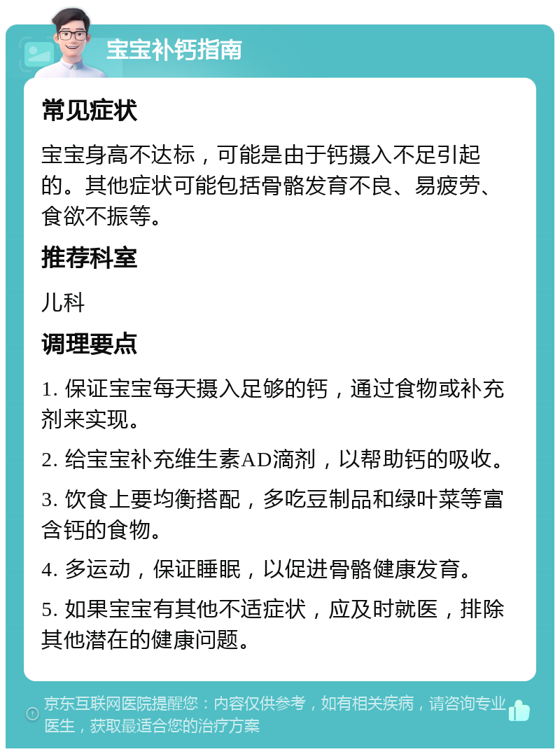 宝宝补钙指南 常见症状 宝宝身高不达标，可能是由于钙摄入不足引起的。其他症状可能包括骨骼发育不良、易疲劳、食欲不振等。 推荐科室 儿科 调理要点 1. 保证宝宝每天摄入足够的钙，通过食物或补充剂来实现。 2. 给宝宝补充维生素AD滴剂，以帮助钙的吸收。 3. 饮食上要均衡搭配，多吃豆制品和绿叶菜等富含钙的食物。 4. 多运动，保证睡眠，以促进骨骼健康发育。 5. 如果宝宝有其他不适症状，应及时就医，排除其他潜在的健康问题。