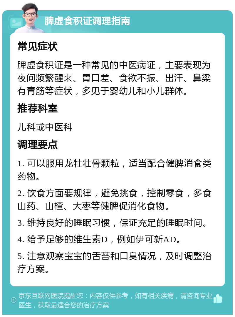 脾虚食积证调理指南 常见症状 脾虚食积证是一种常见的中医病证，主要表现为夜间频繁醒来、胃口差、食欲不振、出汗、鼻梁有青筋等症状，多见于婴幼儿和小儿群体。 推荐科室 儿科或中医科 调理要点 1. 可以服用龙牡壮骨颗粒，适当配合健脾消食类药物。 2. 饮食方面要规律，避免挑食，控制零食，多食山药、山楂、大枣等健脾促消化食物。 3. 维持良好的睡眠习惯，保证充足的睡眠时间。 4. 给予足够的维生素D，例如伊可新AD。 5. 注意观察宝宝的舌苔和口臭情况，及时调整治疗方案。