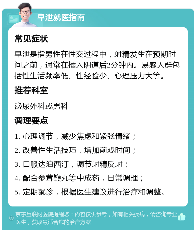 早泄就医指南 常见症状 早泄是指男性在性交过程中，射精发生在预期时间之前，通常在插入阴道后2分钟内。易感人群包括性生活频率低、性经验少、心理压力大等。 推荐科室 泌尿外科或男科 调理要点 1. 心理调节，减少焦虑和紧张情绪； 2. 改善性生活技巧，增加前戏时间； 3. 口服达泊西汀，调节射精反射； 4. 配合参茸鞭丸等中成药，日常调理； 5. 定期就诊，根据医生建议进行治疗和调整。