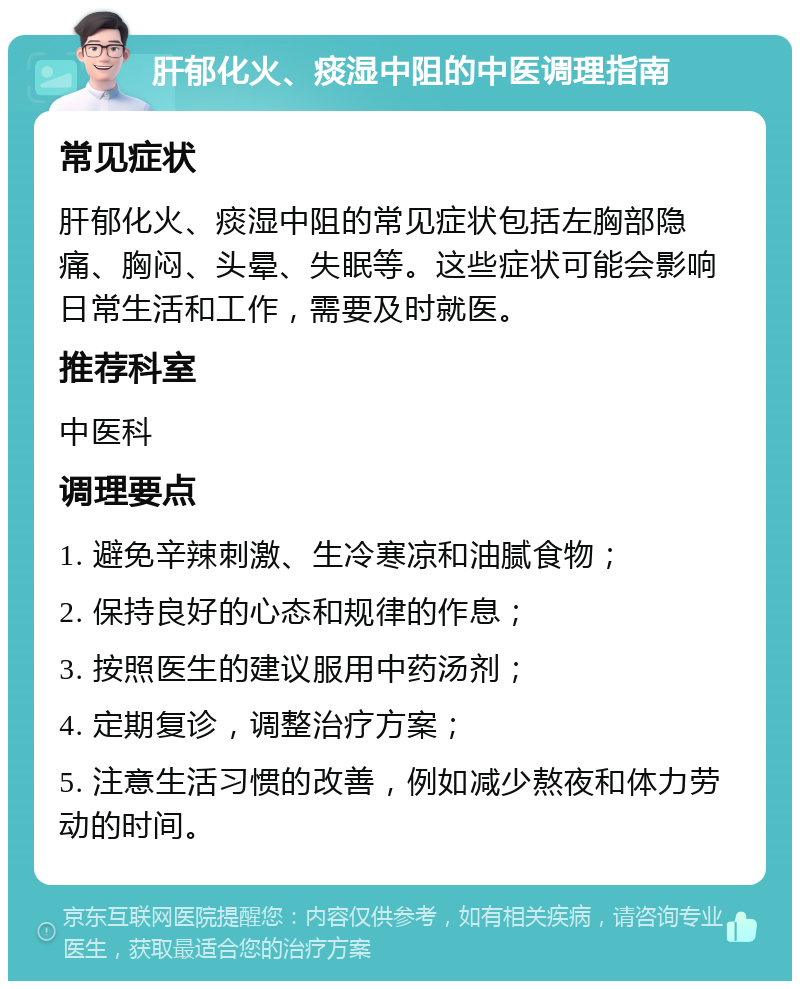 肝郁化火、痰湿中阻的中医调理指南 常见症状 肝郁化火、痰湿中阻的常见症状包括左胸部隐痛、胸闷、头晕、失眠等。这些症状可能会影响日常生活和工作，需要及时就医。 推荐科室 中医科 调理要点 1. 避免辛辣刺激、生冷寒凉和油腻食物； 2. 保持良好的心态和规律的作息； 3. 按照医生的建议服用中药汤剂； 4. 定期复诊，调整治疗方案； 5. 注意生活习惯的改善，例如减少熬夜和体力劳动的时间。