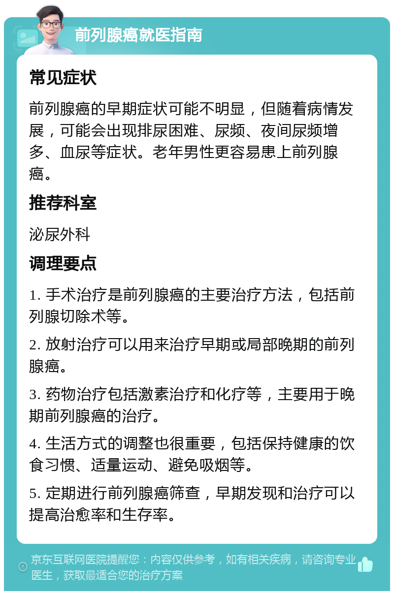 前列腺癌就医指南 常见症状 前列腺癌的早期症状可能不明显，但随着病情发展，可能会出现排尿困难、尿频、夜间尿频增多、血尿等症状。老年男性更容易患上前列腺癌。 推荐科室 泌尿外科 调理要点 1. 手术治疗是前列腺癌的主要治疗方法，包括前列腺切除术等。 2. 放射治疗可以用来治疗早期或局部晚期的前列腺癌。 3. 药物治疗包括激素治疗和化疗等，主要用于晚期前列腺癌的治疗。 4. 生活方式的调整也很重要，包括保持健康的饮食习惯、适量运动、避免吸烟等。 5. 定期进行前列腺癌筛查，早期发现和治疗可以提高治愈率和生存率。