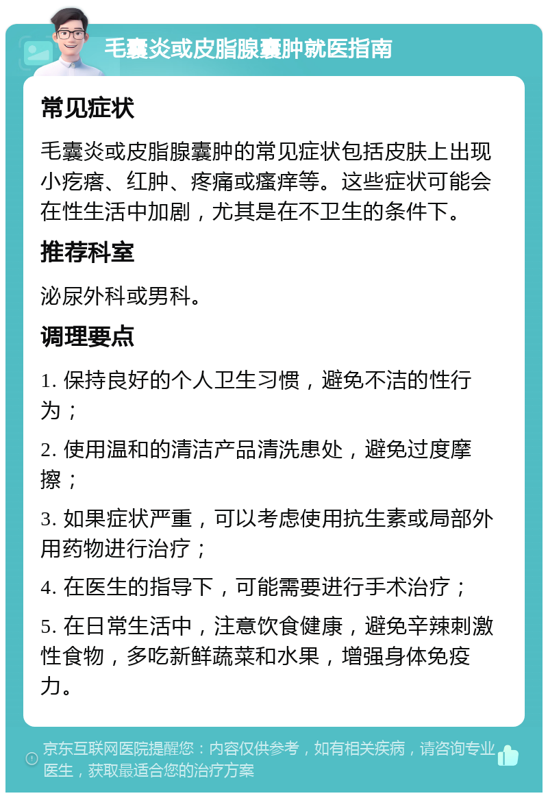 毛囊炎或皮脂腺囊肿就医指南 常见症状 毛囊炎或皮脂腺囊肿的常见症状包括皮肤上出现小疙瘩、红肿、疼痛或瘙痒等。这些症状可能会在性生活中加剧，尤其是在不卫生的条件下。 推荐科室 泌尿外科或男科。 调理要点 1. 保持良好的个人卫生习惯，避免不洁的性行为； 2. 使用温和的清洁产品清洗患处，避免过度摩擦； 3. 如果症状严重，可以考虑使用抗生素或局部外用药物进行治疗； 4. 在医生的指导下，可能需要进行手术治疗； 5. 在日常生活中，注意饮食健康，避免辛辣刺激性食物，多吃新鲜蔬菜和水果，增强身体免疫力。