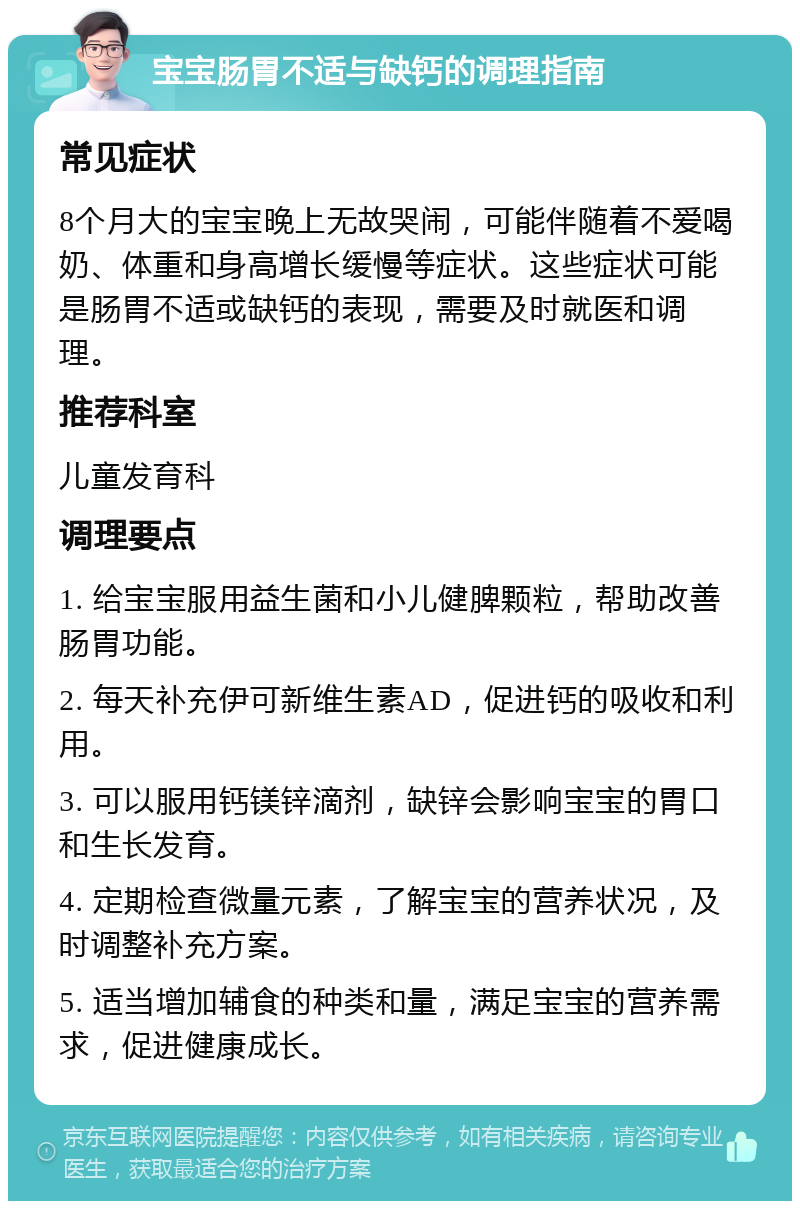 宝宝肠胃不适与缺钙的调理指南 常见症状 8个月大的宝宝晚上无故哭闹，可能伴随着不爱喝奶、体重和身高增长缓慢等症状。这些症状可能是肠胃不适或缺钙的表现，需要及时就医和调理。 推荐科室 儿童发育科 调理要点 1. 给宝宝服用益生菌和小儿健脾颗粒，帮助改善肠胃功能。 2. 每天补充伊可新维生素AD，促进钙的吸收和利用。 3. 可以服用钙镁锌滴剂，缺锌会影响宝宝的胃口和生长发育。 4. 定期检查微量元素，了解宝宝的营养状况，及时调整补充方案。 5. 适当增加辅食的种类和量，满足宝宝的营养需求，促进健康成长。