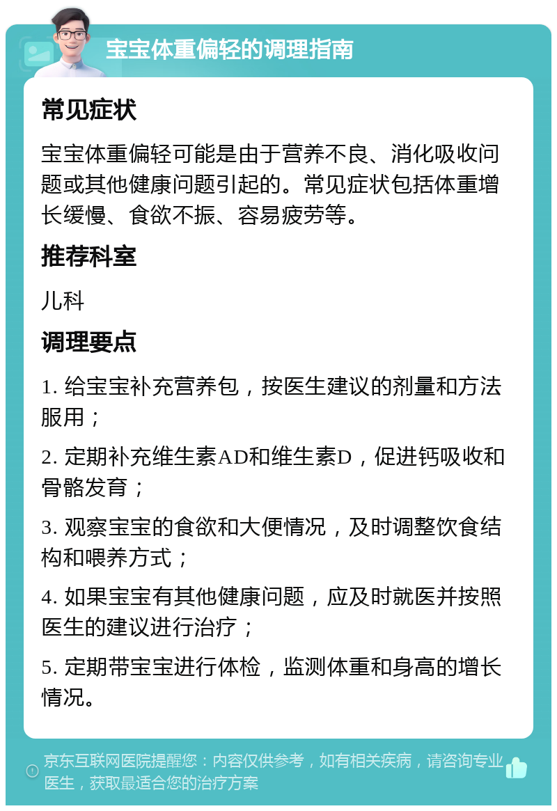 宝宝体重偏轻的调理指南 常见症状 宝宝体重偏轻可能是由于营养不良、消化吸收问题或其他健康问题引起的。常见症状包括体重增长缓慢、食欲不振、容易疲劳等。 推荐科室 儿科 调理要点 1. 给宝宝补充营养包，按医生建议的剂量和方法服用； 2. 定期补充维生素AD和维生素D，促进钙吸收和骨骼发育； 3. 观察宝宝的食欲和大便情况，及时调整饮食结构和喂养方式； 4. 如果宝宝有其他健康问题，应及时就医并按照医生的建议进行治疗； 5. 定期带宝宝进行体检，监测体重和身高的增长情况。