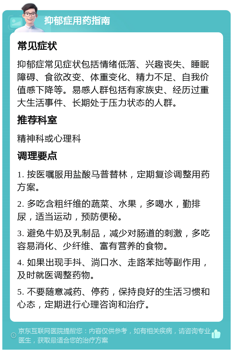 抑郁症用药指南 常见症状 抑郁症常见症状包括情绪低落、兴趣丧失、睡眠障碍、食欲改变、体重变化、精力不足、自我价值感下降等。易感人群包括有家族史、经历过重大生活事件、长期处于压力状态的人群。 推荐科室 精神科或心理科 调理要点 1. 按医嘱服用盐酸马普替林，定期复诊调整用药方案。 2. 多吃含粗纤维的蔬菜、水果，多喝水，勤排尿，适当运动，预防便秘。 3. 避免牛奶及乳制品，减少对肠道的刺激，多吃容易消化、少纤维、富有营养的食物。 4. 如果出现手抖、淌口水、走路苯拙等副作用，及时就医调整药物。 5. 不要随意减药、停药，保持良好的生活习惯和心态，定期进行心理咨询和治疗。