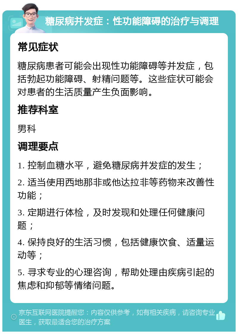 糖尿病并发症：性功能障碍的治疗与调理 常见症状 糖尿病患者可能会出现性功能障碍等并发症，包括勃起功能障碍、射精问题等。这些症状可能会对患者的生活质量产生负面影响。 推荐科室 男科 调理要点 1. 控制血糖水平，避免糖尿病并发症的发生； 2. 适当使用西地那非或他达拉非等药物来改善性功能； 3. 定期进行体检，及时发现和处理任何健康问题； 4. 保持良好的生活习惯，包括健康饮食、适量运动等； 5. 寻求专业的心理咨询，帮助处理由疾病引起的焦虑和抑郁等情绪问题。