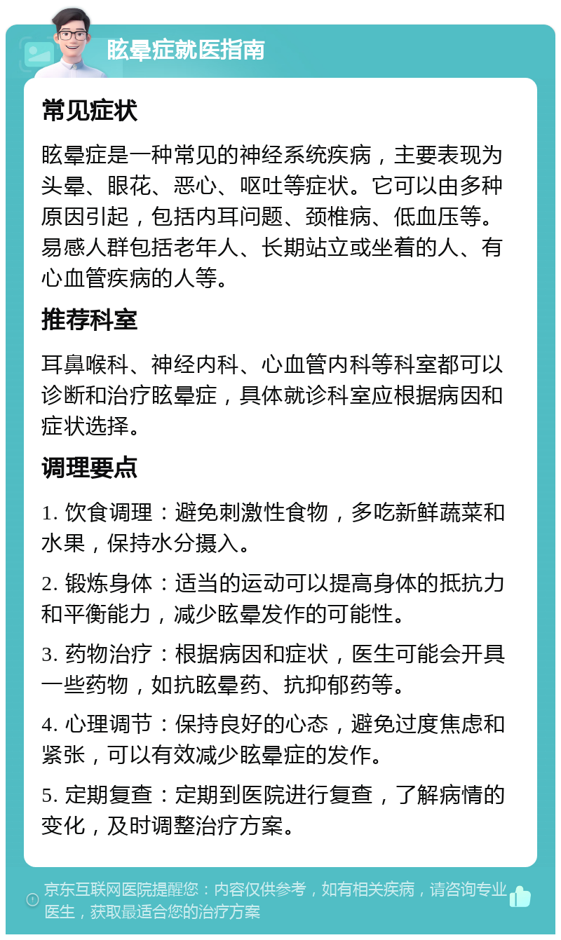 眩晕症就医指南 常见症状 眩晕症是一种常见的神经系统疾病，主要表现为头晕、眼花、恶心、呕吐等症状。它可以由多种原因引起，包括内耳问题、颈椎病、低血压等。易感人群包括老年人、长期站立或坐着的人、有心血管疾病的人等。 推荐科室 耳鼻喉科、神经内科、心血管内科等科室都可以诊断和治疗眩晕症，具体就诊科室应根据病因和症状选择。 调理要点 1. 饮食调理：避免刺激性食物，多吃新鲜蔬菜和水果，保持水分摄入。 2. 锻炼身体：适当的运动可以提高身体的抵抗力和平衡能力，减少眩晕发作的可能性。 3. 药物治疗：根据病因和症状，医生可能会开具一些药物，如抗眩晕药、抗抑郁药等。 4. 心理调节：保持良好的心态，避免过度焦虑和紧张，可以有效减少眩晕症的发作。 5. 定期复查：定期到医院进行复查，了解病情的变化，及时调整治疗方案。