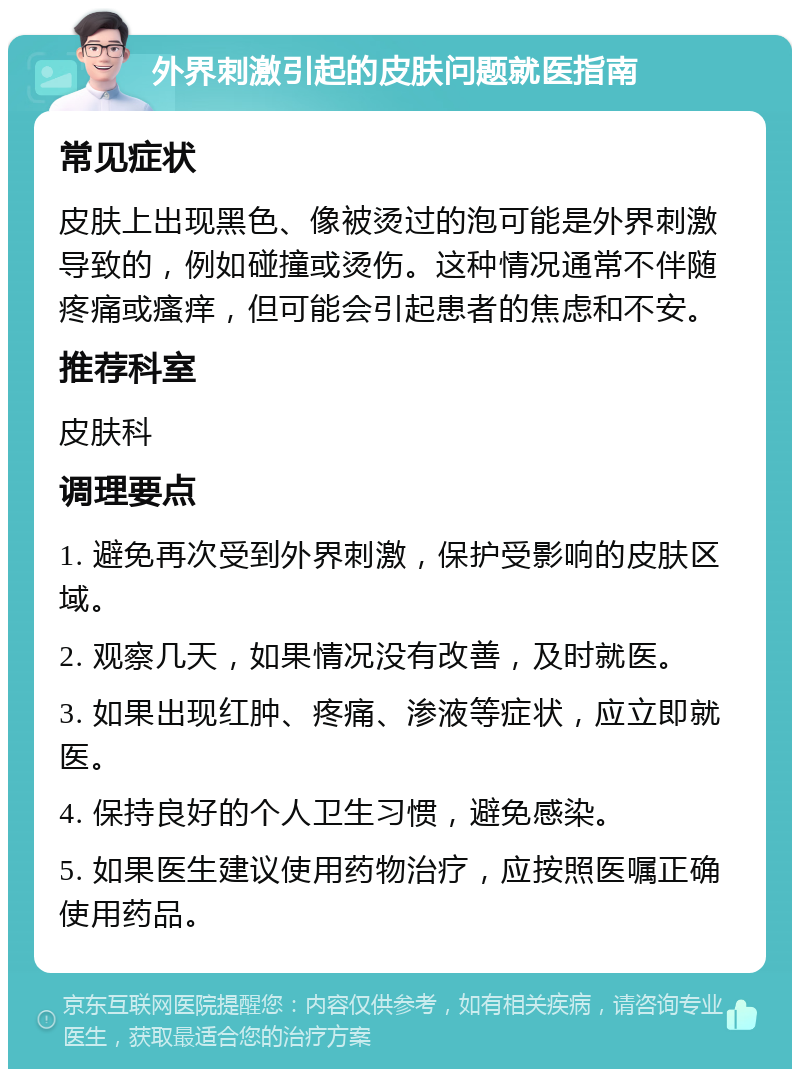 外界刺激引起的皮肤问题就医指南 常见症状 皮肤上出现黑色、像被烫过的泡可能是外界刺激导致的，例如碰撞或烫伤。这种情况通常不伴随疼痛或瘙痒，但可能会引起患者的焦虑和不安。 推荐科室 皮肤科 调理要点 1. 避免再次受到外界刺激，保护受影响的皮肤区域。 2. 观察几天，如果情况没有改善，及时就医。 3. 如果出现红肿、疼痛、渗液等症状，应立即就医。 4. 保持良好的个人卫生习惯，避免感染。 5. 如果医生建议使用药物治疗，应按照医嘱正确使用药品。