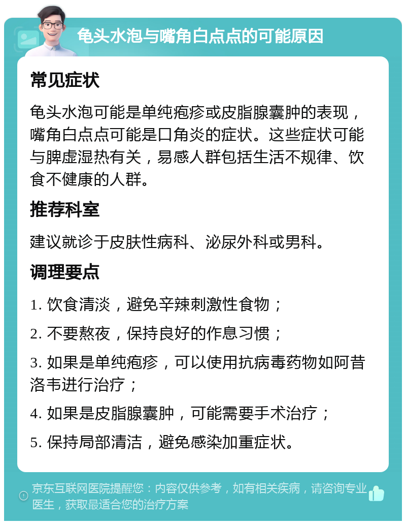 龟头水泡与嘴角白点点的可能原因 常见症状 龟头水泡可能是单纯疱疹或皮脂腺囊肿的表现，嘴角白点点可能是口角炎的症状。这些症状可能与脾虚湿热有关，易感人群包括生活不规律、饮食不健康的人群。 推荐科室 建议就诊于皮肤性病科、泌尿外科或男科。 调理要点 1. 饮食清淡，避免辛辣刺激性食物； 2. 不要熬夜，保持良好的作息习惯； 3. 如果是单纯疱疹，可以使用抗病毒药物如阿昔洛韦进行治疗； 4. 如果是皮脂腺囊肿，可能需要手术治疗； 5. 保持局部清洁，避免感染加重症状。