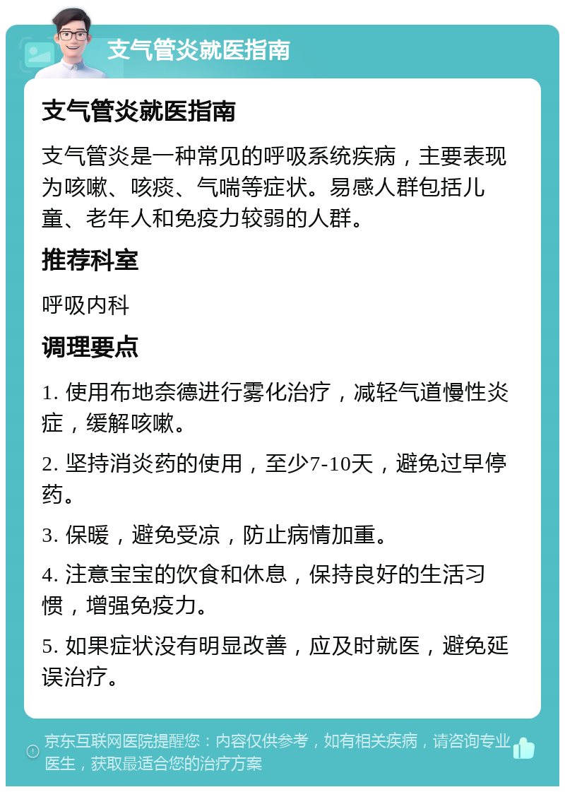 支气管炎就医指南 支气管炎就医指南 支气管炎是一种常见的呼吸系统疾病，主要表现为咳嗽、咳痰、气喘等症状。易感人群包括儿童、老年人和免疫力较弱的人群。 推荐科室 呼吸内科 调理要点 1. 使用布地奈德进行雾化治疗，减轻气道慢性炎症，缓解咳嗽。 2. 坚持消炎药的使用，至少7-10天，避免过早停药。 3. 保暖，避免受凉，防止病情加重。 4. 注意宝宝的饮食和休息，保持良好的生活习惯，增强免疫力。 5. 如果症状没有明显改善，应及时就医，避免延误治疗。