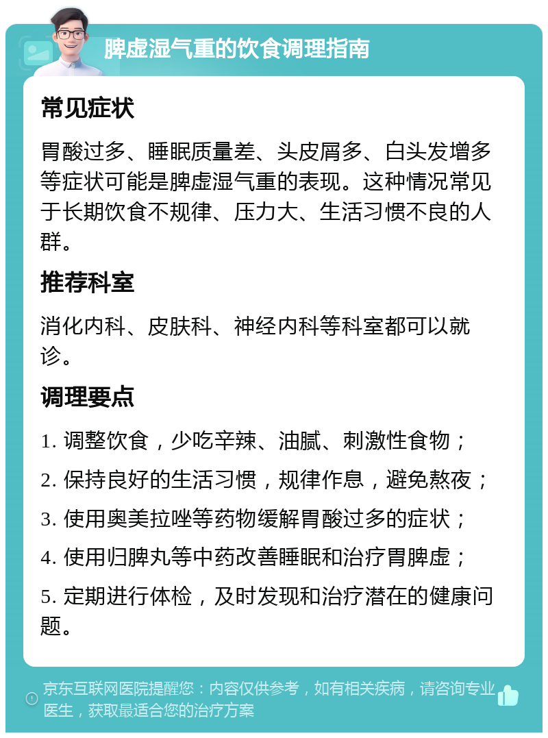 脾虚湿气重的饮食调理指南 常见症状 胃酸过多、睡眠质量差、头皮屑多、白头发增多等症状可能是脾虚湿气重的表现。这种情况常见于长期饮食不规律、压力大、生活习惯不良的人群。 推荐科室 消化内科、皮肤科、神经内科等科室都可以就诊。 调理要点 1. 调整饮食，少吃辛辣、油腻、刺激性食物； 2. 保持良好的生活习惯，规律作息，避免熬夜； 3. 使用奥美拉唑等药物缓解胃酸过多的症状； 4. 使用归脾丸等中药改善睡眠和治疗胃脾虚； 5. 定期进行体检，及时发现和治疗潜在的健康问题。