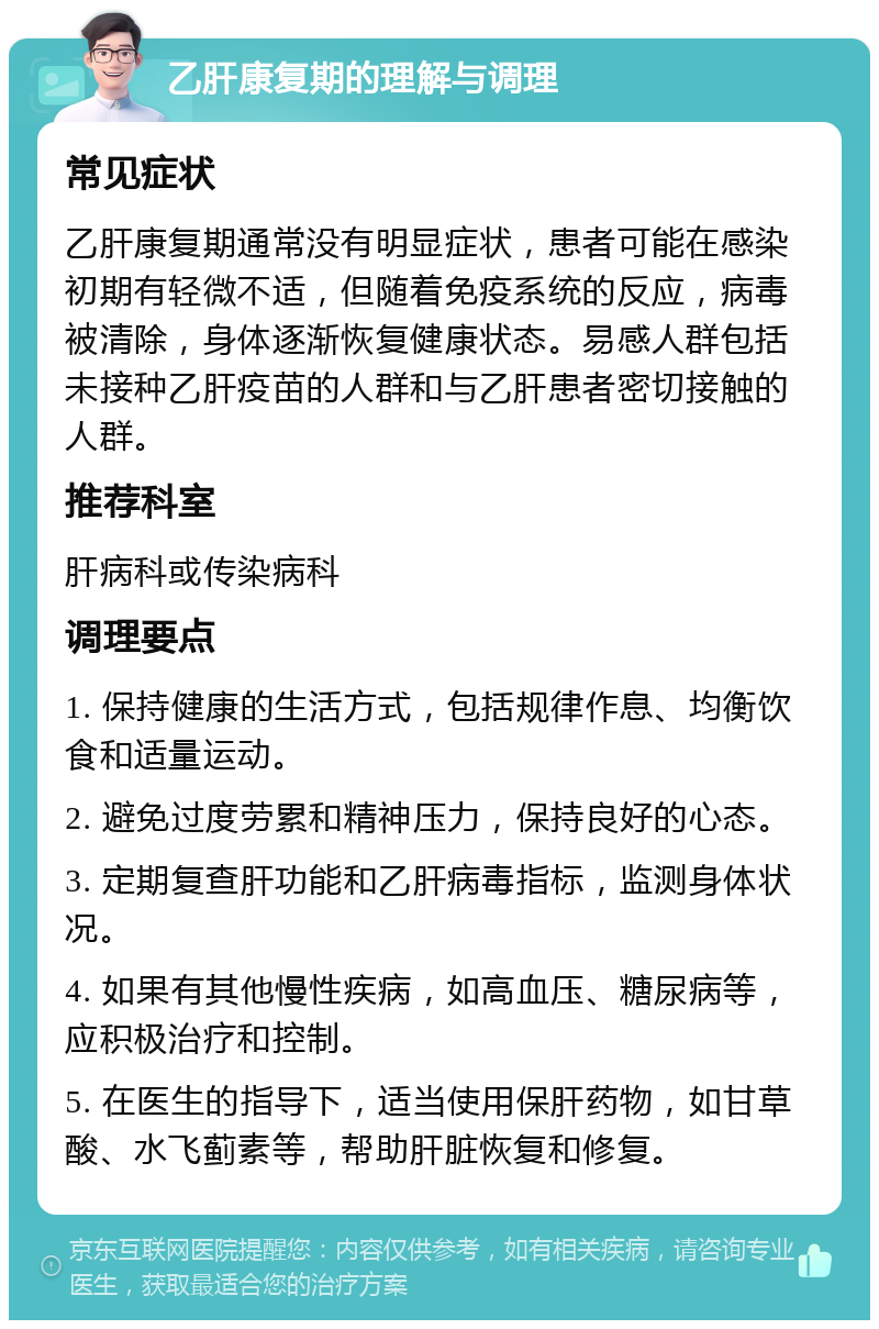 乙肝康复期的理解与调理 常见症状 乙肝康复期通常没有明显症状，患者可能在感染初期有轻微不适，但随着免疫系统的反应，病毒被清除，身体逐渐恢复健康状态。易感人群包括未接种乙肝疫苗的人群和与乙肝患者密切接触的人群。 推荐科室 肝病科或传染病科 调理要点 1. 保持健康的生活方式，包括规律作息、均衡饮食和适量运动。 2. 避免过度劳累和精神压力，保持良好的心态。 3. 定期复查肝功能和乙肝病毒指标，监测身体状况。 4. 如果有其他慢性疾病，如高血压、糖尿病等，应积极治疗和控制。 5. 在医生的指导下，适当使用保肝药物，如甘草酸、水飞蓟素等，帮助肝脏恢复和修复。