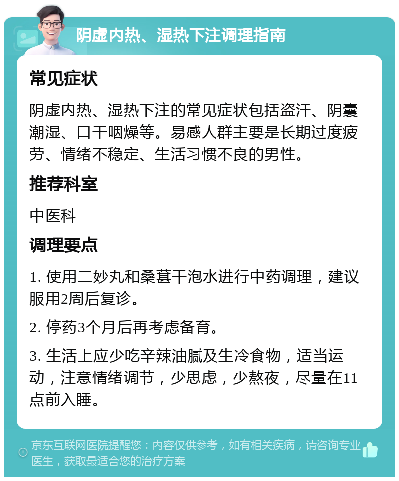 阴虚内热、湿热下注调理指南 常见症状 阴虚内热、湿热下注的常见症状包括盗汗、阴囊潮湿、口干咽燥等。易感人群主要是长期过度疲劳、情绪不稳定、生活习惯不良的男性。 推荐科室 中医科 调理要点 1. 使用二妙丸和桑葚干泡水进行中药调理，建议服用2周后复诊。 2. 停药3个月后再考虑备育。 3. 生活上应少吃辛辣油腻及生冷食物，适当运动，注意情绪调节，少思虑，少熬夜，尽量在11点前入睡。