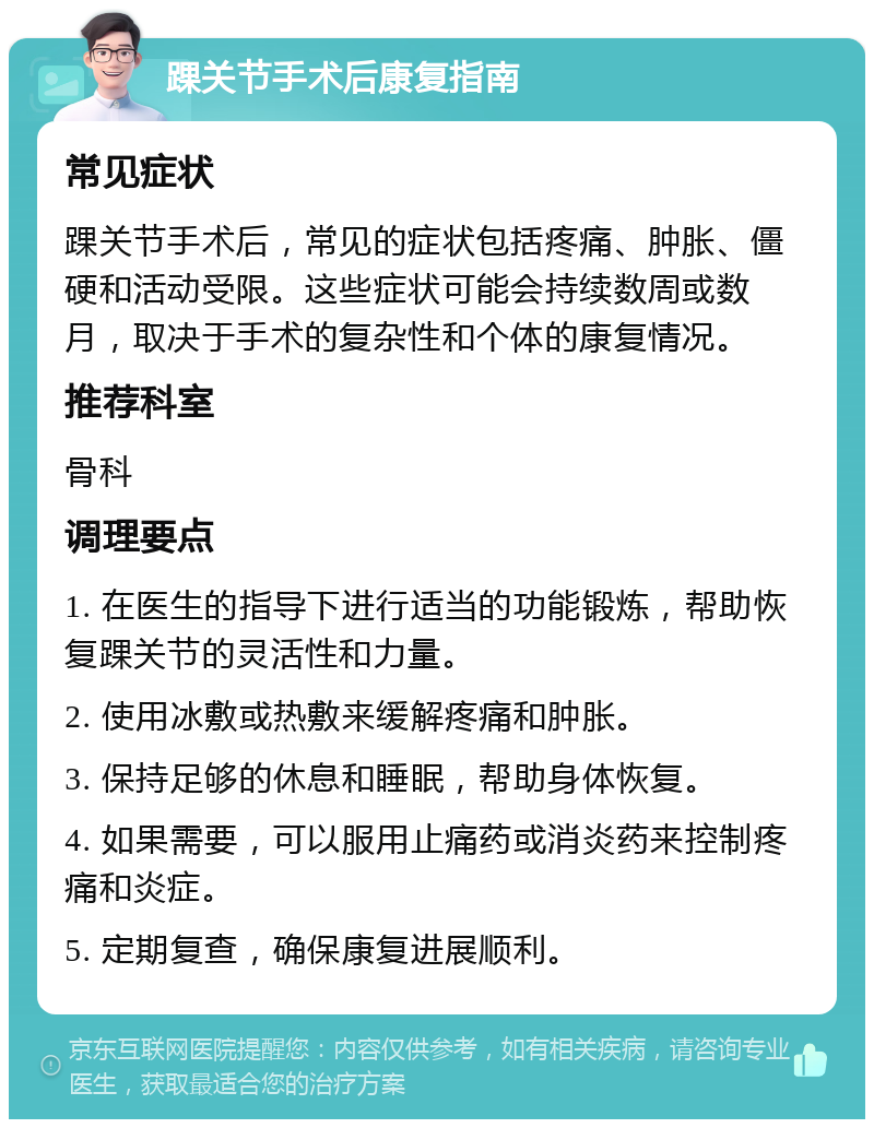 踝关节手术后康复指南 常见症状 踝关节手术后，常见的症状包括疼痛、肿胀、僵硬和活动受限。这些症状可能会持续数周或数月，取决于手术的复杂性和个体的康复情况。 推荐科室 骨科 调理要点 1. 在医生的指导下进行适当的功能锻炼，帮助恢复踝关节的灵活性和力量。 2. 使用冰敷或热敷来缓解疼痛和肿胀。 3. 保持足够的休息和睡眠，帮助身体恢复。 4. 如果需要，可以服用止痛药或消炎药来控制疼痛和炎症。 5. 定期复查，确保康复进展顺利。