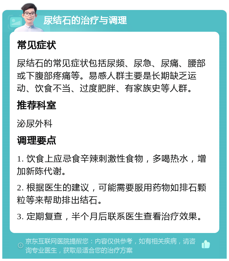 尿结石的治疗与调理 常见症状 尿结石的常见症状包括尿频、尿急、尿痛、腰部或下腹部疼痛等。易感人群主要是长期缺乏运动、饮食不当、过度肥胖、有家族史等人群。 推荐科室 泌尿外科 调理要点 1. 饮食上应忌食辛辣刺激性食物，多喝热水，增加新陈代谢。 2. 根据医生的建议，可能需要服用药物如排石颗粒等来帮助排出结石。 3. 定期复查，半个月后联系医生查看治疗效果。