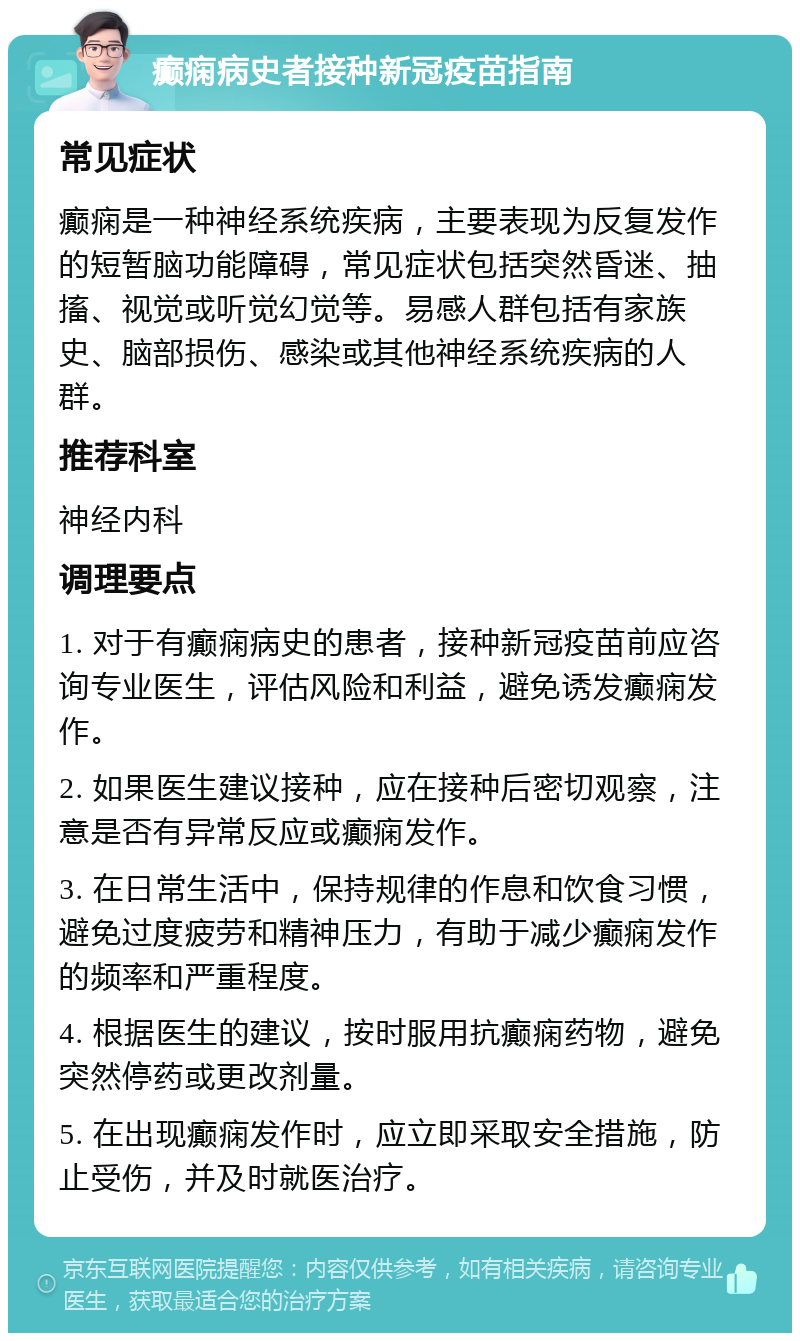 癫痫病史者接种新冠疫苗指南 常见症状 癫痫是一种神经系统疾病，主要表现为反复发作的短暂脑功能障碍，常见症状包括突然昏迷、抽搐、视觉或听觉幻觉等。易感人群包括有家族史、脑部损伤、感染或其他神经系统疾病的人群。 推荐科室 神经内科 调理要点 1. 对于有癫痫病史的患者，接种新冠疫苗前应咨询专业医生，评估风险和利益，避免诱发癫痫发作。 2. 如果医生建议接种，应在接种后密切观察，注意是否有异常反应或癫痫发作。 3. 在日常生活中，保持规律的作息和饮食习惯，避免过度疲劳和精神压力，有助于减少癫痫发作的频率和严重程度。 4. 根据医生的建议，按时服用抗癫痫药物，避免突然停药或更改剂量。 5. 在出现癫痫发作时，应立即采取安全措施，防止受伤，并及时就医治疗。