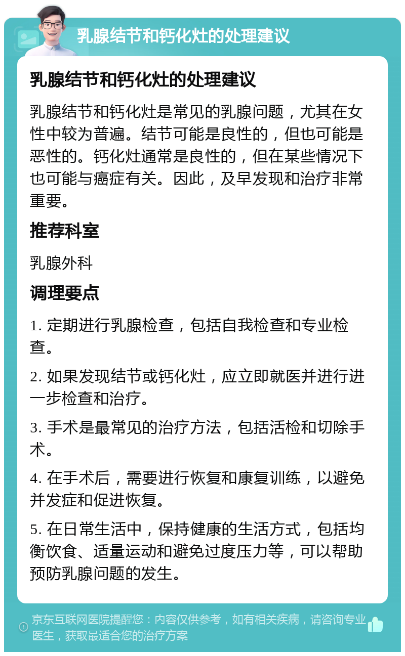 乳腺结节和钙化灶的处理建议 乳腺结节和钙化灶的处理建议 乳腺结节和钙化灶是常见的乳腺问题，尤其在女性中较为普遍。结节可能是良性的，但也可能是恶性的。钙化灶通常是良性的，但在某些情况下也可能与癌症有关。因此，及早发现和治疗非常重要。 推荐科室 乳腺外科 调理要点 1. 定期进行乳腺检查，包括自我检查和专业检查。 2. 如果发现结节或钙化灶，应立即就医并进行进一步检查和治疗。 3. 手术是最常见的治疗方法，包括活检和切除手术。 4. 在手术后，需要进行恢复和康复训练，以避免并发症和促进恢复。 5. 在日常生活中，保持健康的生活方式，包括均衡饮食、适量运动和避免过度压力等，可以帮助预防乳腺问题的发生。