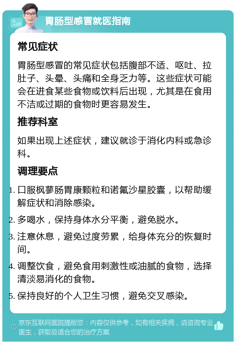 胃肠型感冒就医指南 常见症状 胃肠型感冒的常见症状包括腹部不适、呕吐、拉肚子、头晕、头痛和全身乏力等。这些症状可能会在进食某些食物或饮料后出现，尤其是在食用不洁或过期的食物时更容易发生。 推荐科室 如果出现上述症状，建议就诊于消化内科或急诊科。 调理要点 口服枫蓼肠胃康颗粒和诺氟沙星胶囊，以帮助缓解症状和消除感染。 多喝水，保持身体水分平衡，避免脱水。 注意休息，避免过度劳累，给身体充分的恢复时间。 调整饮食，避免食用刺激性或油腻的食物，选择清淡易消化的食物。 保持良好的个人卫生习惯，避免交叉感染。