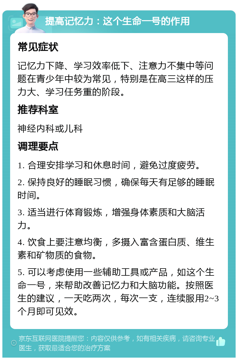 提高记忆力：这个生命一号的作用 常见症状 记忆力下降、学习效率低下、注意力不集中等问题在青少年中较为常见，特别是在高三这样的压力大、学习任务重的阶段。 推荐科室 神经内科或儿科 调理要点 1. 合理安排学习和休息时间，避免过度疲劳。 2. 保持良好的睡眠习惯，确保每天有足够的睡眠时间。 3. 适当进行体育锻炼，增强身体素质和大脑活力。 4. 饮食上要注意均衡，多摄入富含蛋白质、维生素和矿物质的食物。 5. 可以考虑使用一些辅助工具或产品，如这个生命一号，来帮助改善记忆力和大脑功能。按照医生的建议，一天吃两次，每次一支，连续服用2~3个月即可见效。