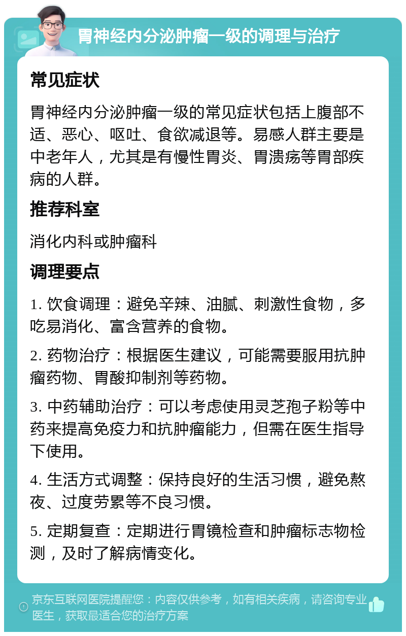 胃神经内分泌肿瘤一级的调理与治疗 常见症状 胃神经内分泌肿瘤一级的常见症状包括上腹部不适、恶心、呕吐、食欲减退等。易感人群主要是中老年人，尤其是有慢性胃炎、胃溃疡等胃部疾病的人群。 推荐科室 消化内科或肿瘤科 调理要点 1. 饮食调理：避免辛辣、油腻、刺激性食物，多吃易消化、富含营养的食物。 2. 药物治疗：根据医生建议，可能需要服用抗肿瘤药物、胃酸抑制剂等药物。 3. 中药辅助治疗：可以考虑使用灵芝孢子粉等中药来提高免疫力和抗肿瘤能力，但需在医生指导下使用。 4. 生活方式调整：保持良好的生活习惯，避免熬夜、过度劳累等不良习惯。 5. 定期复查：定期进行胃镜检查和肿瘤标志物检测，及时了解病情变化。