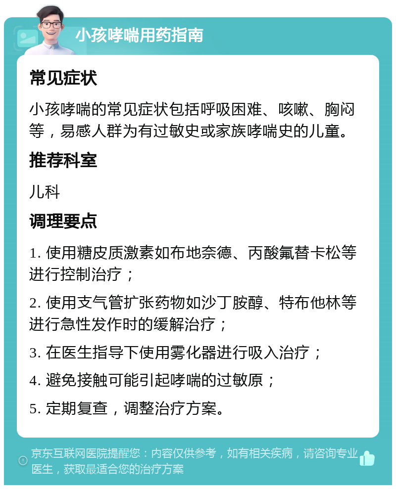 小孩哮喘用药指南 常见症状 小孩哮喘的常见症状包括呼吸困难、咳嗽、胸闷等，易感人群为有过敏史或家族哮喘史的儿童。 推荐科室 儿科 调理要点 1. 使用糖皮质激素如布地奈德、丙酸氟替卡松等进行控制治疗； 2. 使用支气管扩张药物如沙丁胺醇、特布他林等进行急性发作时的缓解治疗； 3. 在医生指导下使用雾化器进行吸入治疗； 4. 避免接触可能引起哮喘的过敏原； 5. 定期复查，调整治疗方案。