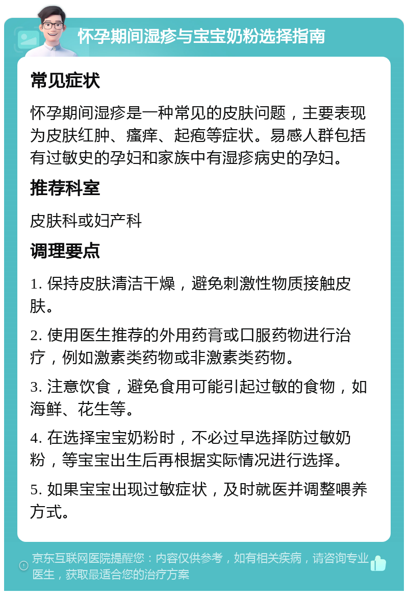 怀孕期间湿疹与宝宝奶粉选择指南 常见症状 怀孕期间湿疹是一种常见的皮肤问题，主要表现为皮肤红肿、瘙痒、起疱等症状。易感人群包括有过敏史的孕妇和家族中有湿疹病史的孕妇。 推荐科室 皮肤科或妇产科 调理要点 1. 保持皮肤清洁干燥，避免刺激性物质接触皮肤。 2. 使用医生推荐的外用药膏或口服药物进行治疗，例如激素类药物或非激素类药物。 3. 注意饮食，避免食用可能引起过敏的食物，如海鲜、花生等。 4. 在选择宝宝奶粉时，不必过早选择防过敏奶粉，等宝宝出生后再根据实际情况进行选择。 5. 如果宝宝出现过敏症状，及时就医并调整喂养方式。