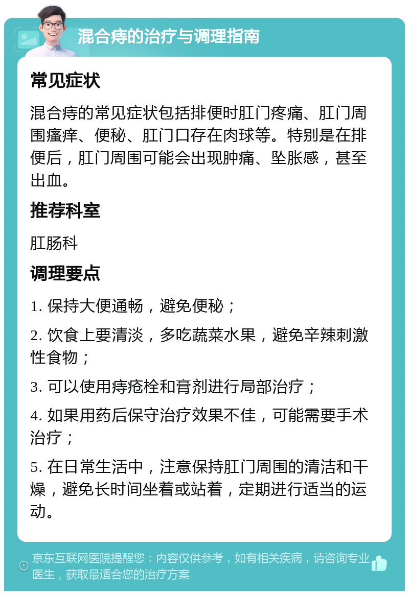 混合痔的治疗与调理指南 常见症状 混合痔的常见症状包括排便时肛门疼痛、肛门周围瘙痒、便秘、肛门口存在肉球等。特别是在排便后，肛门周围可能会出现肿痛、坠胀感，甚至出血。 推荐科室 肛肠科 调理要点 1. 保持大便通畅，避免便秘； 2. 饮食上要清淡，多吃蔬菜水果，避免辛辣刺激性食物； 3. 可以使用痔疮栓和膏剂进行局部治疗； 4. 如果用药后保守治疗效果不佳，可能需要手术治疗； 5. 在日常生活中，注意保持肛门周围的清洁和干燥，避免长时间坐着或站着，定期进行适当的运动。