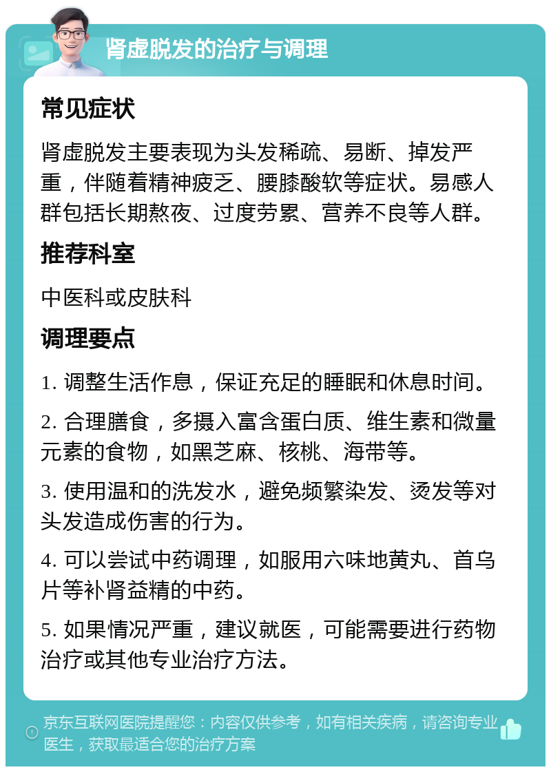 肾虚脱发的治疗与调理 常见症状 肾虚脱发主要表现为头发稀疏、易断、掉发严重，伴随着精神疲乏、腰膝酸软等症状。易感人群包括长期熬夜、过度劳累、营养不良等人群。 推荐科室 中医科或皮肤科 调理要点 1. 调整生活作息，保证充足的睡眠和休息时间。 2. 合理膳食，多摄入富含蛋白质、维生素和微量元素的食物，如黑芝麻、核桃、海带等。 3. 使用温和的洗发水，避免频繁染发、烫发等对头发造成伤害的行为。 4. 可以尝试中药调理，如服用六味地黄丸、首乌片等补肾益精的中药。 5. 如果情况严重，建议就医，可能需要进行药物治疗或其他专业治疗方法。