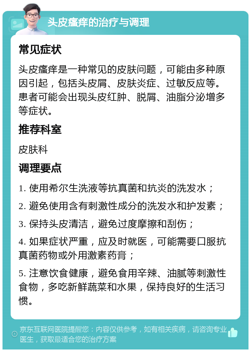 头皮瘙痒的治疗与调理 常见症状 头皮瘙痒是一种常见的皮肤问题，可能由多种原因引起，包括头皮屑、皮肤炎症、过敏反应等。患者可能会出现头皮红肿、脱屑、油脂分泌增多等症状。 推荐科室 皮肤科 调理要点 1. 使用希尔生洗液等抗真菌和抗炎的洗发水； 2. 避免使用含有刺激性成分的洗发水和护发素； 3. 保持头皮清洁，避免过度摩擦和刮伤； 4. 如果症状严重，应及时就医，可能需要口服抗真菌药物或外用激素药膏； 5. 注意饮食健康，避免食用辛辣、油腻等刺激性食物，多吃新鲜蔬菜和水果，保持良好的生活习惯。