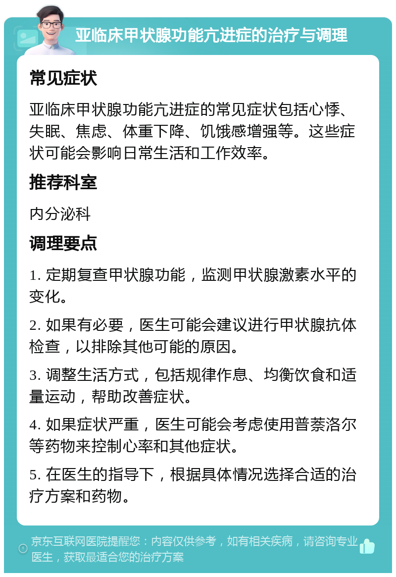 亚临床甲状腺功能亢进症的治疗与调理 常见症状 亚临床甲状腺功能亢进症的常见症状包括心悸、失眠、焦虑、体重下降、饥饿感增强等。这些症状可能会影响日常生活和工作效率。 推荐科室 内分泌科 调理要点 1. 定期复查甲状腺功能，监测甲状腺激素水平的变化。 2. 如果有必要，医生可能会建议进行甲状腺抗体检查，以排除其他可能的原因。 3. 调整生活方式，包括规律作息、均衡饮食和适量运动，帮助改善症状。 4. 如果症状严重，医生可能会考虑使用普萘洛尔等药物来控制心率和其他症状。 5. 在医生的指导下，根据具体情况选择合适的治疗方案和药物。