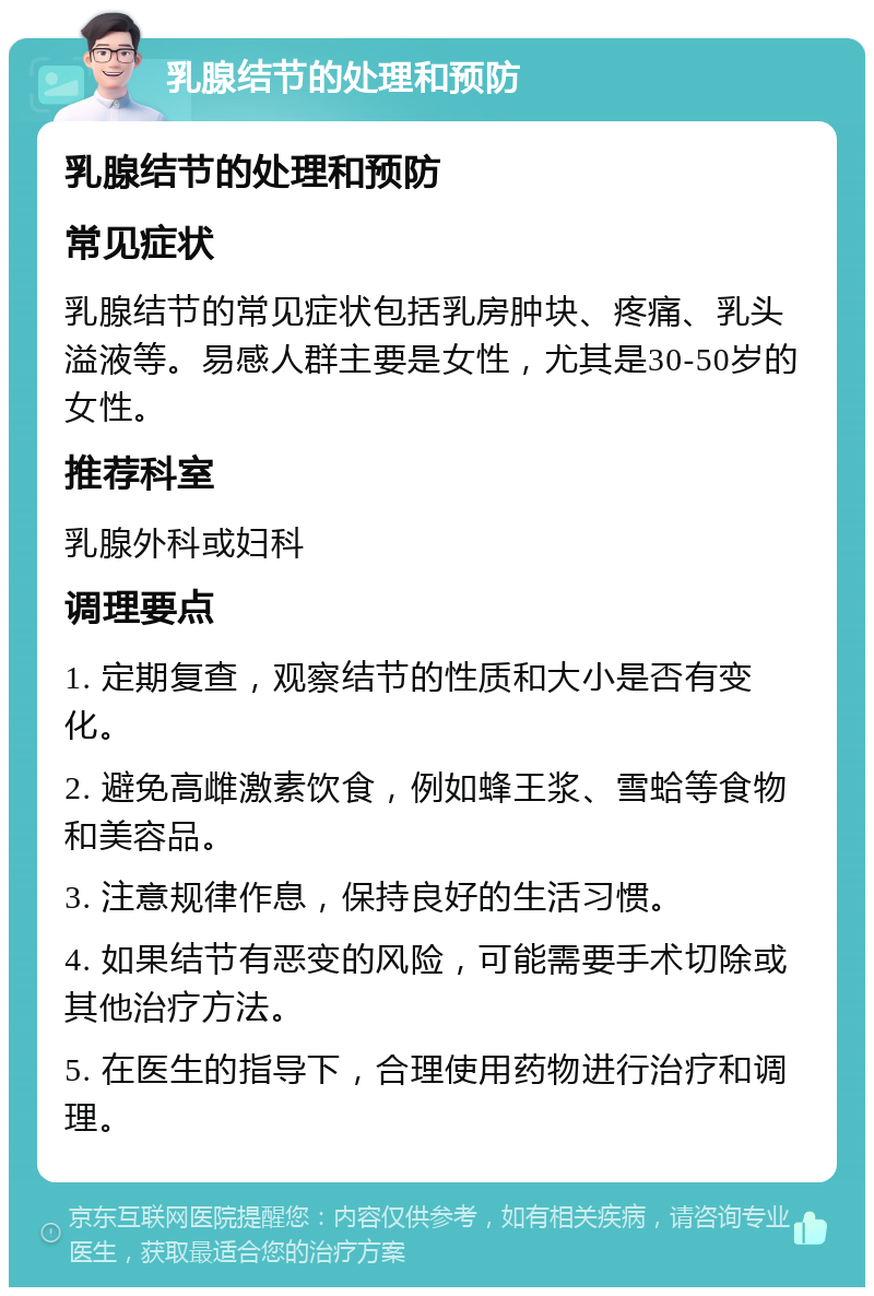 乳腺结节的处理和预防 乳腺结节的处理和预防 常见症状 乳腺结节的常见症状包括乳房肿块、疼痛、乳头溢液等。易感人群主要是女性，尤其是30-50岁的女性。 推荐科室 乳腺外科或妇科 调理要点 1. 定期复查，观察结节的性质和大小是否有变化。 2. 避免高雌激素饮食，例如蜂王浆、雪蛤等食物和美容品。 3. 注意规律作息，保持良好的生活习惯。 4. 如果结节有恶变的风险，可能需要手术切除或其他治疗方法。 5. 在医生的指导下，合理使用药物进行治疗和调理。