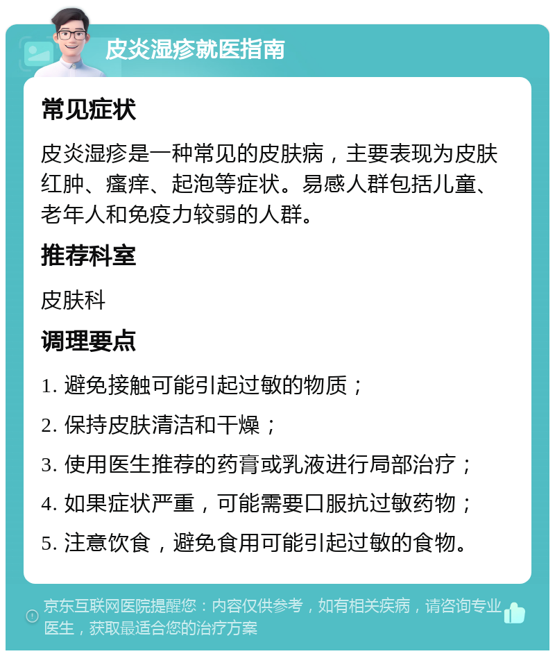 皮炎湿疹就医指南 常见症状 皮炎湿疹是一种常见的皮肤病，主要表现为皮肤红肿、瘙痒、起泡等症状。易感人群包括儿童、老年人和免疫力较弱的人群。 推荐科室 皮肤科 调理要点 1. 避免接触可能引起过敏的物质； 2. 保持皮肤清洁和干燥； 3. 使用医生推荐的药膏或乳液进行局部治疗； 4. 如果症状严重，可能需要口服抗过敏药物； 5. 注意饮食，避免食用可能引起过敏的食物。