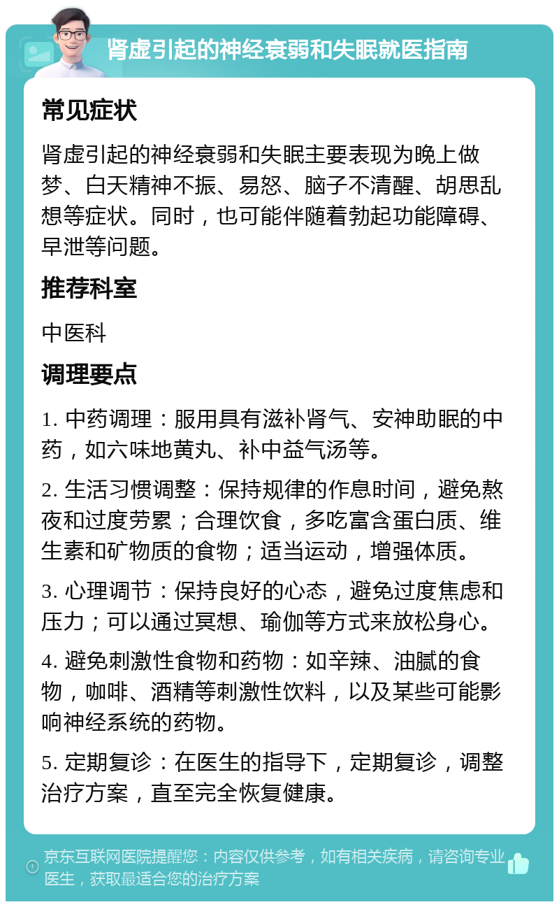 肾虚引起的神经衰弱和失眠就医指南 常见症状 肾虚引起的神经衰弱和失眠主要表现为晚上做梦、白天精神不振、易怒、脑子不清醒、胡思乱想等症状。同时，也可能伴随着勃起功能障碍、早泄等问题。 推荐科室 中医科 调理要点 1. 中药调理：服用具有滋补肾气、安神助眠的中药，如六味地黄丸、补中益气汤等。 2. 生活习惯调整：保持规律的作息时间，避免熬夜和过度劳累；合理饮食，多吃富含蛋白质、维生素和矿物质的食物；适当运动，增强体质。 3. 心理调节：保持良好的心态，避免过度焦虑和压力；可以通过冥想、瑜伽等方式来放松身心。 4. 避免刺激性食物和药物：如辛辣、油腻的食物，咖啡、酒精等刺激性饮料，以及某些可能影响神经系统的药物。 5. 定期复诊：在医生的指导下，定期复诊，调整治疗方案，直至完全恢复健康。