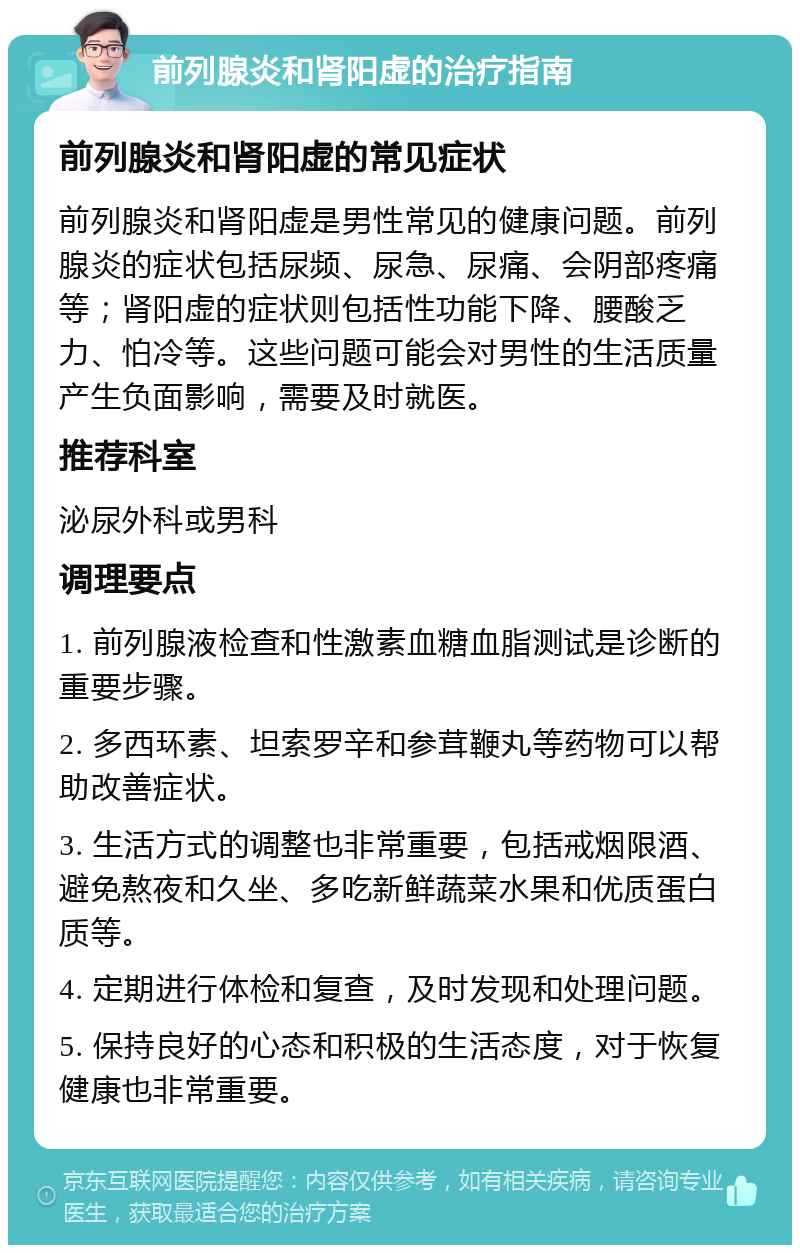 前列腺炎和肾阳虚的治疗指南 前列腺炎和肾阳虚的常见症状 前列腺炎和肾阳虚是男性常见的健康问题。前列腺炎的症状包括尿频、尿急、尿痛、会阴部疼痛等；肾阳虚的症状则包括性功能下降、腰酸乏力、怕冷等。这些问题可能会对男性的生活质量产生负面影响，需要及时就医。 推荐科室 泌尿外科或男科 调理要点 1. 前列腺液检查和性激素血糖血脂测试是诊断的重要步骤。 2. 多西环素、坦索罗辛和参茸鞭丸等药物可以帮助改善症状。 3. 生活方式的调整也非常重要，包括戒烟限酒、避免熬夜和久坐、多吃新鲜蔬菜水果和优质蛋白质等。 4. 定期进行体检和复查，及时发现和处理问题。 5. 保持良好的心态和积极的生活态度，对于恢复健康也非常重要。