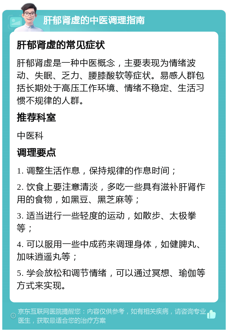 肝郁肾虚的中医调理指南 肝郁肾虚的常见症状 肝郁肾虚是一种中医概念，主要表现为情绪波动、失眠、乏力、腰膝酸软等症状。易感人群包括长期处于高压工作环境、情绪不稳定、生活习惯不规律的人群。 推荐科室 中医科 调理要点 1. 调整生活作息，保持规律的作息时间； 2. 饮食上要注意清淡，多吃一些具有滋补肝肾作用的食物，如黑豆、黑芝麻等； 3. 适当进行一些轻度的运动，如散步、太极拳等； 4. 可以服用一些中成药来调理身体，如健脾丸、加味逍遥丸等； 5. 学会放松和调节情绪，可以通过冥想、瑜伽等方式来实现。