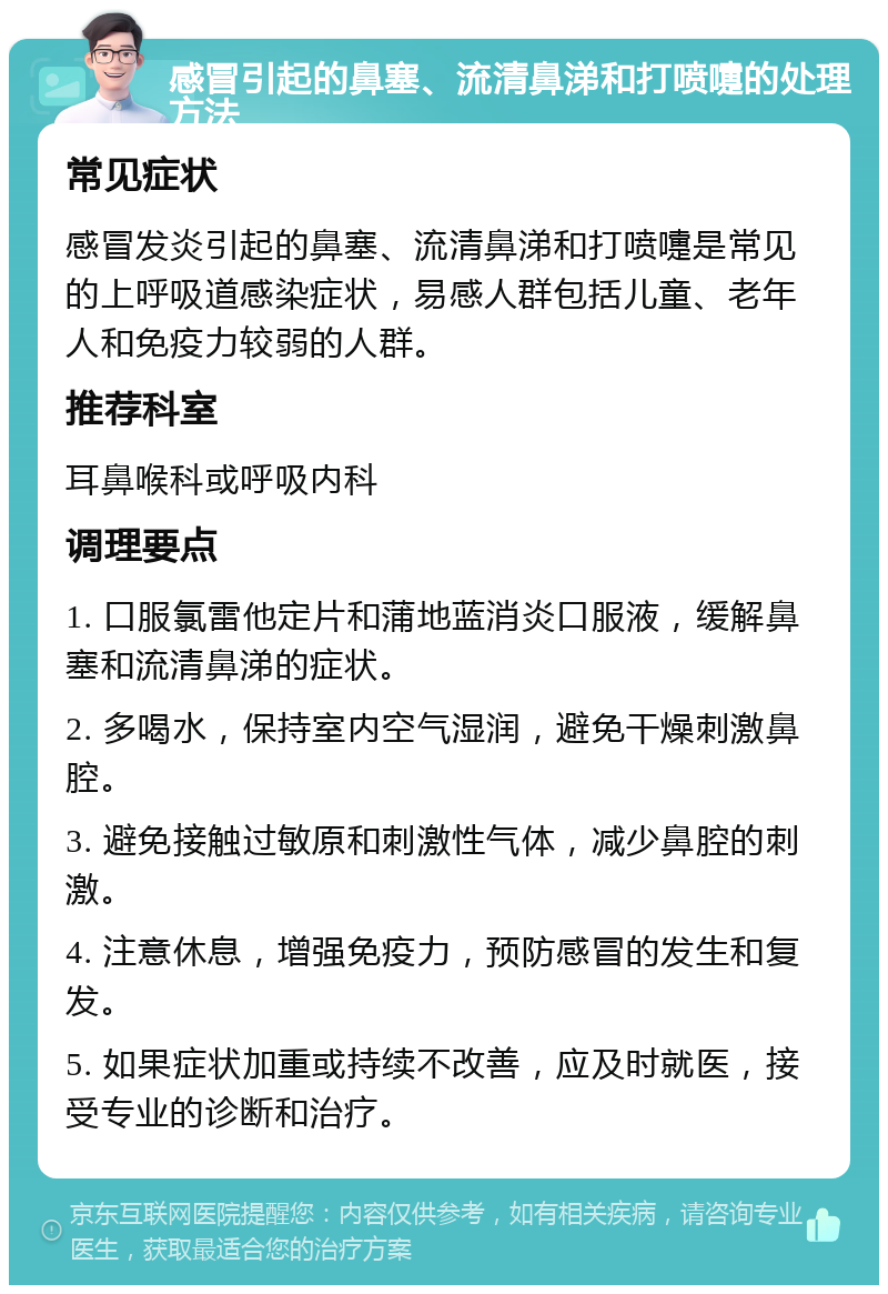 感冒引起的鼻塞、流清鼻涕和打喷嚏的处理方法 常见症状 感冒发炎引起的鼻塞、流清鼻涕和打喷嚏是常见的上呼吸道感染症状，易感人群包括儿童、老年人和免疫力较弱的人群。 推荐科室 耳鼻喉科或呼吸内科 调理要点 1. 口服氯雷他定片和蒲地蓝消炎口服液，缓解鼻塞和流清鼻涕的症状。 2. 多喝水，保持室内空气湿润，避免干燥刺激鼻腔。 3. 避免接触过敏原和刺激性气体，减少鼻腔的刺激。 4. 注意休息，增强免疫力，预防感冒的发生和复发。 5. 如果症状加重或持续不改善，应及时就医，接受专业的诊断和治疗。